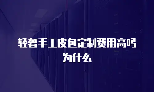 轻奢手工皮包定制费用高吗为什么