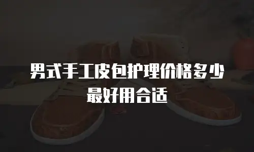 男式手工皮包护理价格多少最好用合适