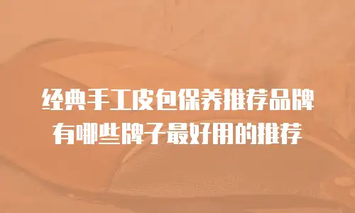 经典手工皮包保养推荐品牌有哪些牌子最好用的推荐