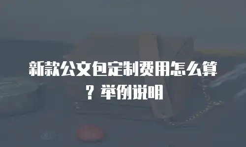 新款公文包定制费用怎么算？举例说明