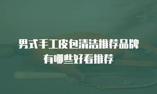 男式手工皮包清洁推荐品牌有哪些好看推荐
