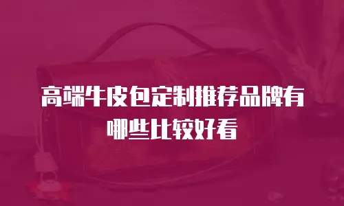 高端牛皮包定制推荐品牌有哪些比较好看